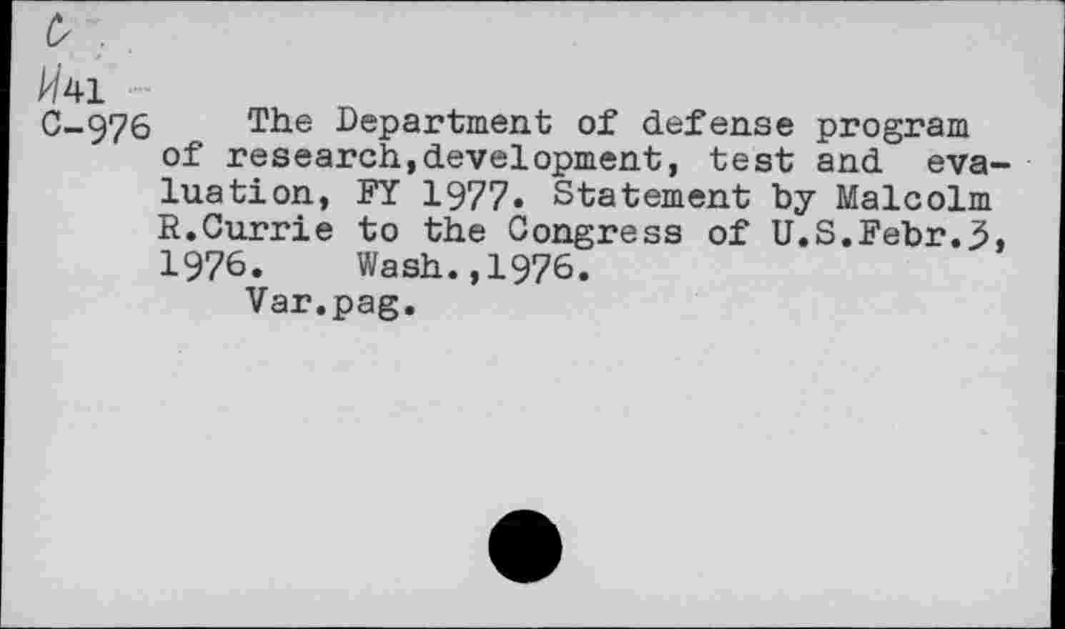 ﻿A/41 —
C-976 T1ie Department of defense program of research,development, test and evaluation, FY 1977. Statement by Malcolm R.Currie to the Congress of U.S.Febr.3, 1976. Wash.,1976.
Var.pag.